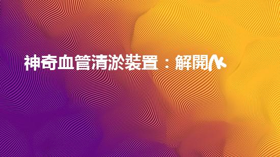 神奇血管清淤裝置：解開(kāi)健康密碼，重獲年輕活力！